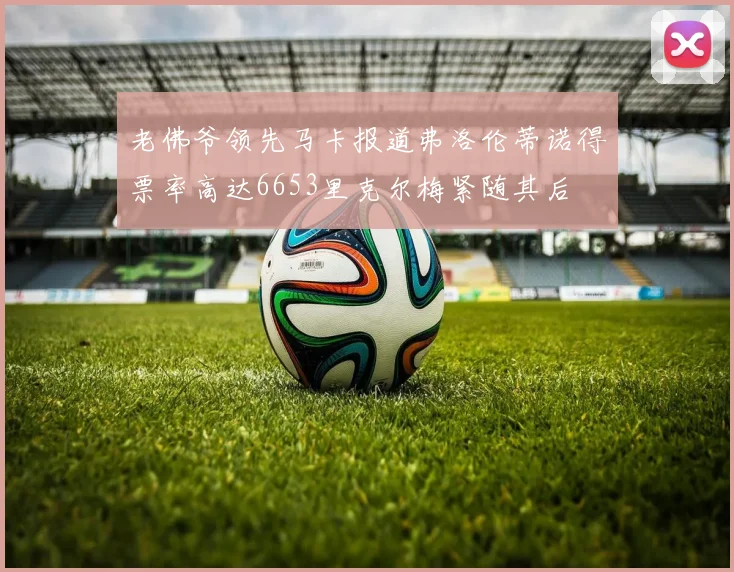 老佛爷领先马卡报道弗洛伦蒂诺得票率高达6653里克尔梅紧随其后