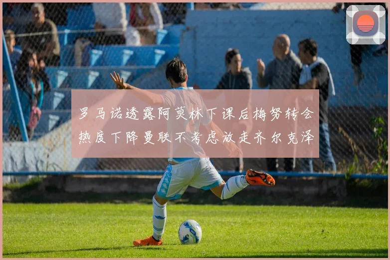 罗马诺透露阿莫林下课后梅努转会热度下降曼联不考虑放走齐尔克泽