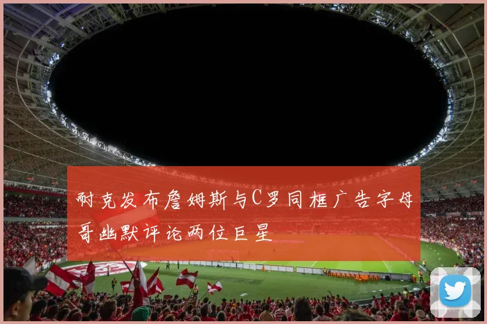 耐克发布詹姆斯与C罗同框广告字母哥幽默评论两位巨星