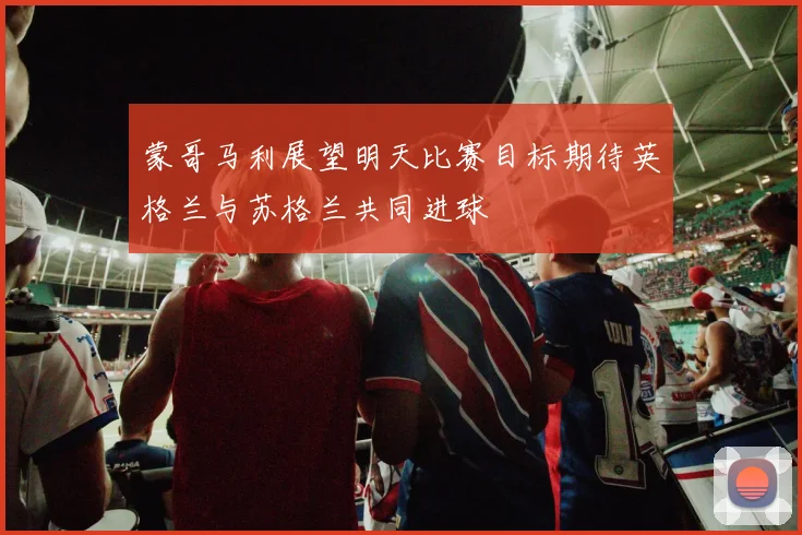 蒙哥马利展望明天比赛目标期待英格兰与苏格兰共同进球
