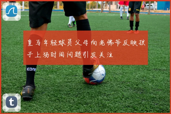 皇马年轻球员父母向老佛爷反映孩子上场时间问题引发关注