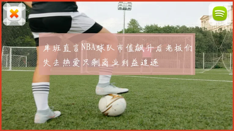 库班直言NBA球队市值飙升后老板们失去热爱只剩商业利益追逐