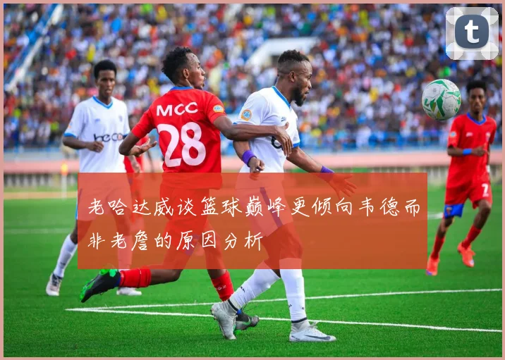 老哈达威谈篮球巅峰更倾向韦德而非老詹的原因分析