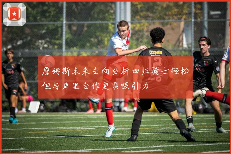 詹姆斯未来去向分析回归骑士轻松但与库里合作更具吸引力