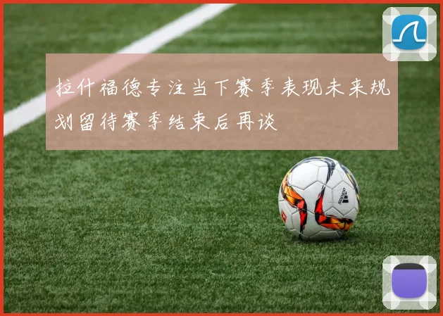 拉什福德专注当下赛季表现未来规划留待赛季结束后再谈
