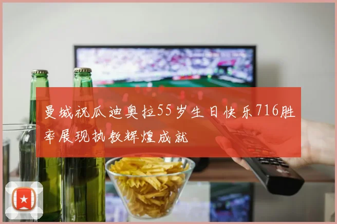 曼城祝瓜迪奥拉55岁生日快乐716胜率展现执教辉煌成就