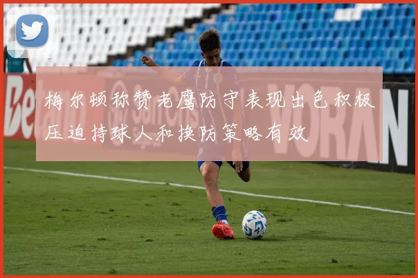 梅尔顿称赞老鹰防守表现出色积极压迫持球人和换防策略有效