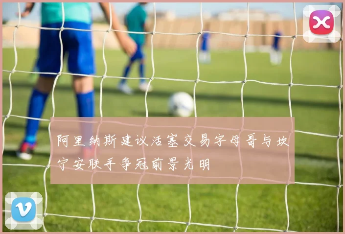 阿里纳斯建议活塞交易字母哥与坎宁安联手争冠前景光明