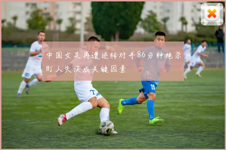 中国女足再遭逆转对手86分钟绝杀盯人失误成关键因素