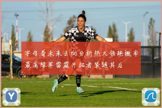 字母哥未来去向分析热火领跑概率最高绿军雷霆开拓者紧随其后