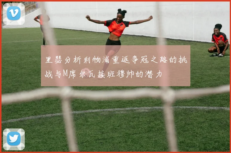 里瑟分析利物浦重返争冠之路的挑战与M席尔瓦接班穆帅的潜力