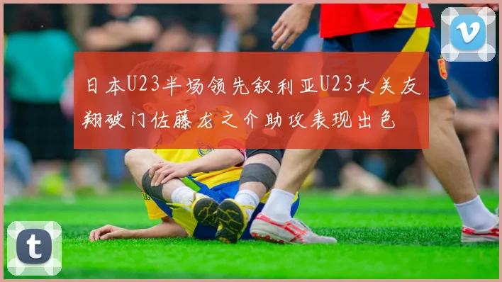 日本U23半场领先叙利亚U23大关友翔破门佐藤龙之介助攻表现出色