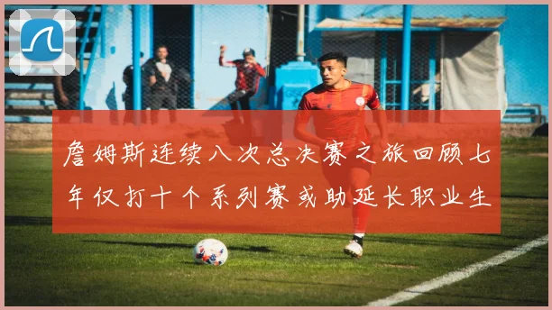 詹姆斯连续八次总决赛之旅回顾七年仅打十个系列赛或助延长职业生涯