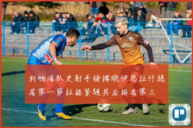 利物浦队史射手榜揭晓伊恩拉什稳居第一萨拉赫紧随其后排名第三