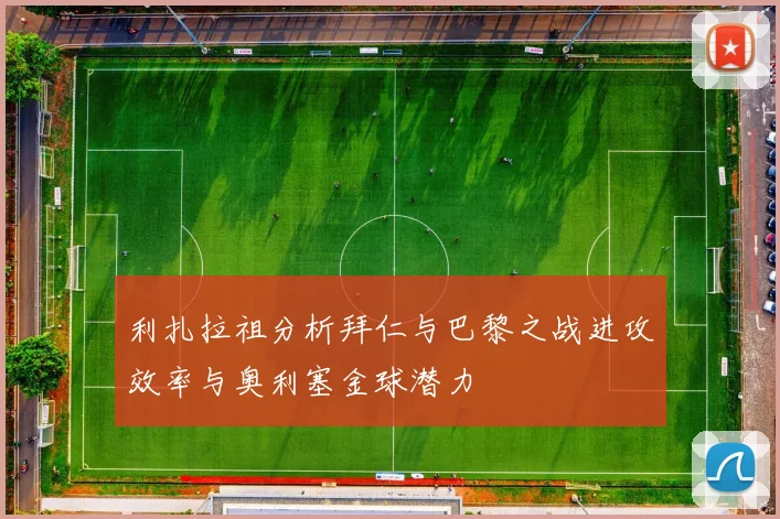 利扎拉祖分析拜仁与巴黎之战进攻效率与奥利塞金球潜力