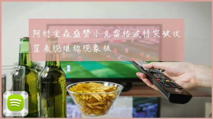 阿特金森盛赞小克雷格波特突破攻筐表现堪称现象级