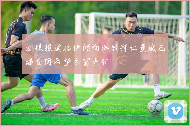 法媒报道格伊倾向加盟拜仁曼城已递合同希望冬窗先行